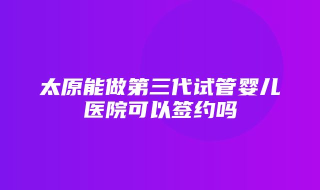 太原能做第三代试管婴儿医院可以签约吗