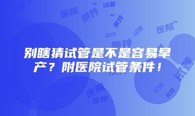 别瞎猜试管是不是容易早产？附医院试管条件！