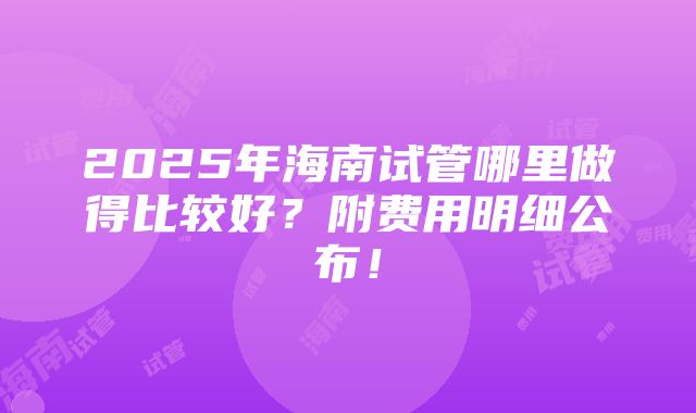 2025年海南试管哪里做得比较好？附费用明细公布！