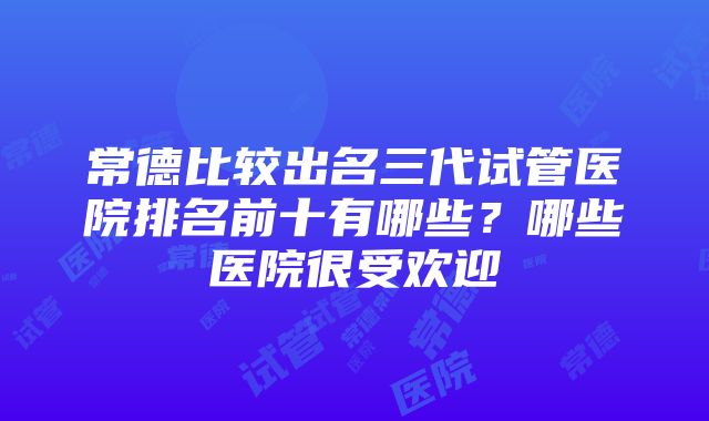 常德比较出名三代试管医院排名前十有哪些？哪些医院很受欢迎