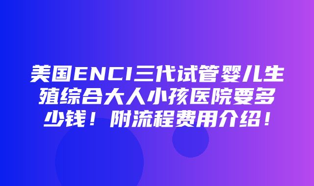 美国ENCI三代试管婴儿生殖综合大人小孩医院要多少钱！附流程费用介绍！