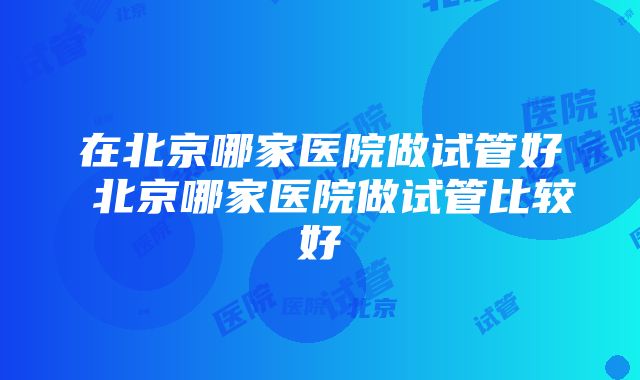 在北京哪家医院做试管好 北京哪家医院做试管比较好