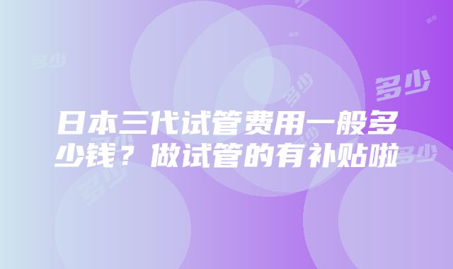 日本三代试管费用一般多少钱？做试管的有补贴啦