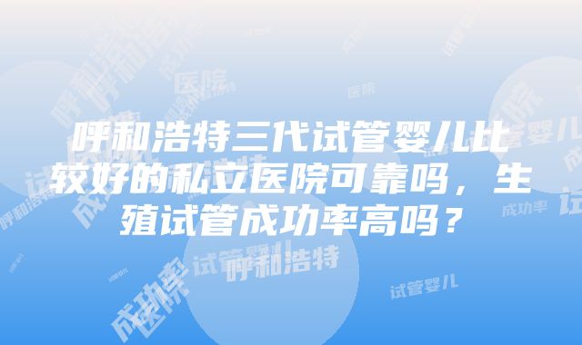 呼和浩特三代试管婴儿比较好的私立医院可靠吗，生殖试管成功率高吗？