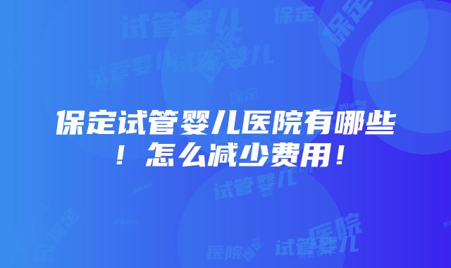 保定试管婴儿医院有哪些！怎么减少费用！