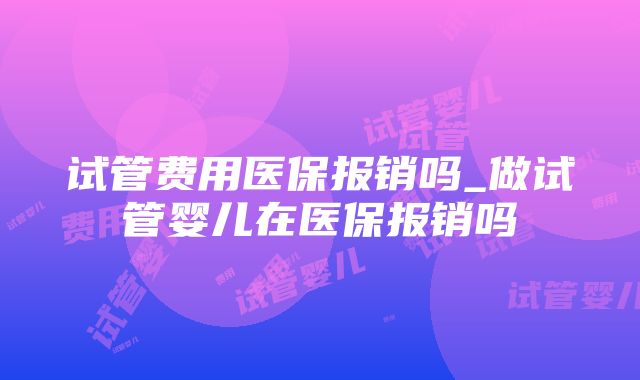 试管费用医保报销吗_做试管婴儿在医保报销吗