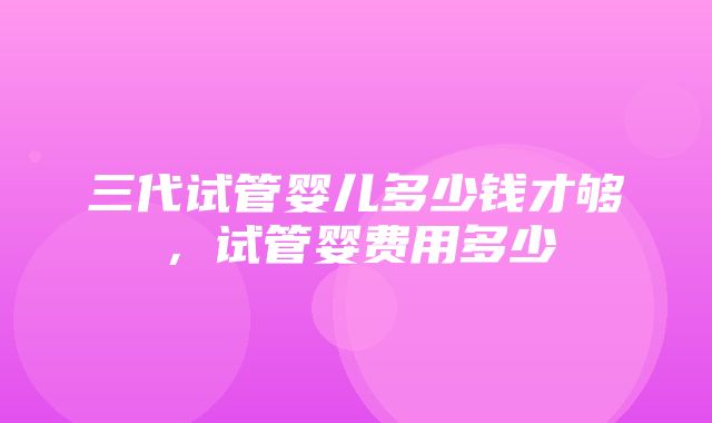 三代试管婴儿多少钱才够，试管婴费用多少