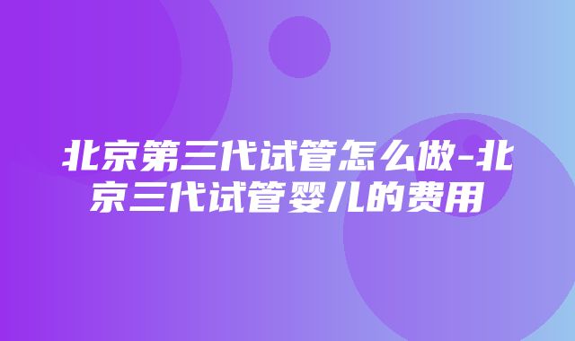 北京第三代试管怎么做-北京三代试管婴儿的费用