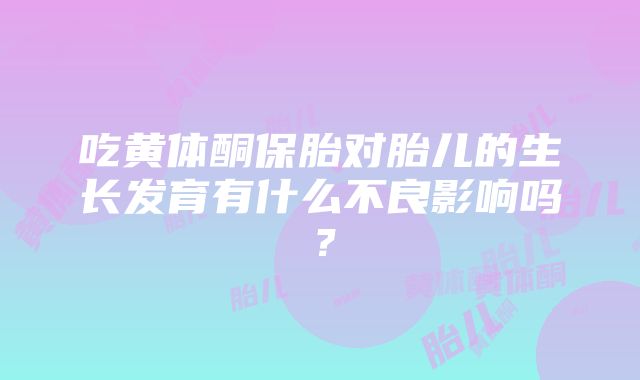 吃黄体酮保胎对胎儿的生长发育有什么不良影响吗？