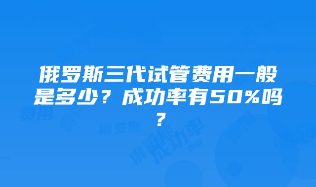 俄罗斯三代试管费用一般是多少？成功率有50%吗？