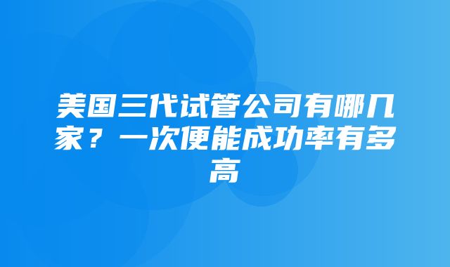 美国三代试管公司有哪几家？一次便能成功率有多高