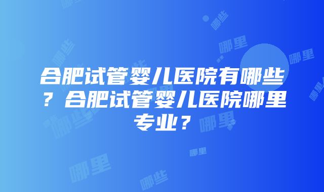 合肥试管婴儿医院有哪些？合肥试管婴儿医院哪里专业？