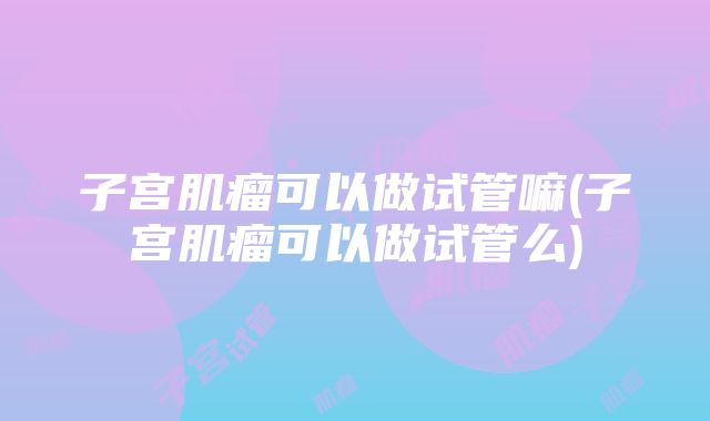 子宫肌瘤可以做试管嘛(子宫肌瘤可以做试管么)