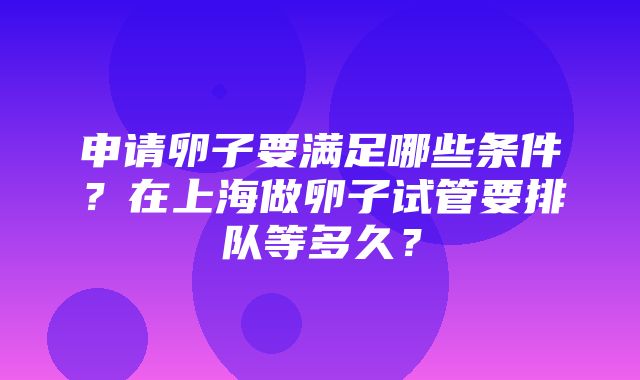 申请卵子要满足哪些条件？在上海做卵子试管要排队等多久？