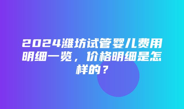 2024潍坊试管婴儿费用明细一览，价格明细是怎样的？