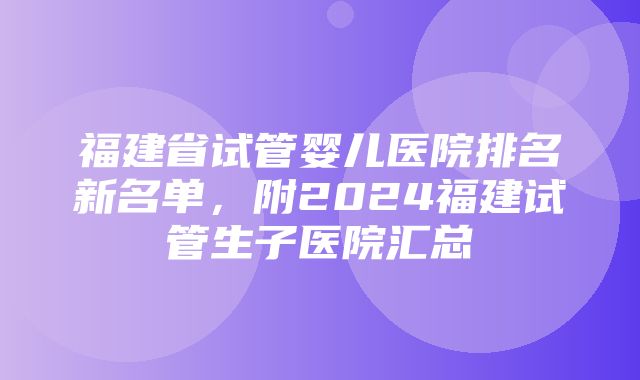 福建省试管婴儿医院排名新名单，附2024福建试管生子医院汇总