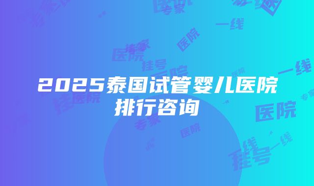 2025泰国试管婴儿医院排行咨询