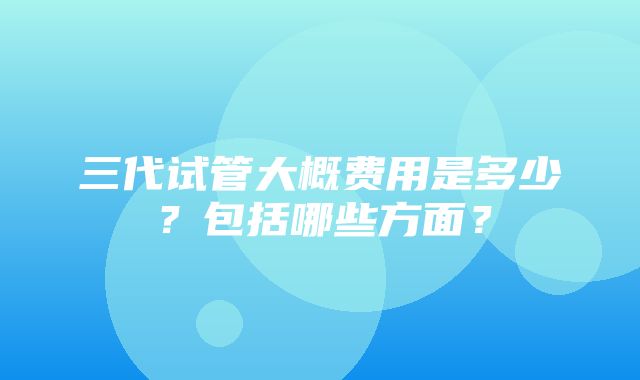 三代试管大概费用是多少？包括哪些方面？