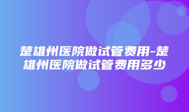 楚雄州医院做试管费用-楚雄州医院做试管费用多少