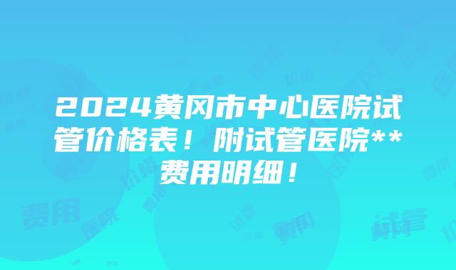 2024黄冈市中心医院试管价格表！附试管医院**费用明细！