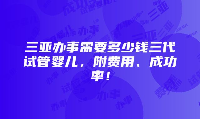 三亚办事需要多少钱三代试管婴儿，附费用、成功率！