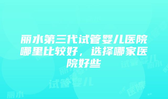 丽水第三代试管婴儿医院哪里比较好，选择哪家医院好些