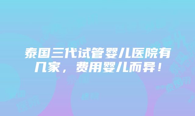 泰国三代试管婴儿医院有几家，费用婴儿而异！