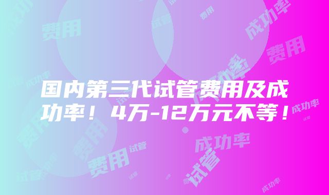 国内第三代试管费用及成功率！4万-12万元不等！