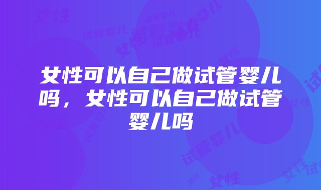 女性可以自己做试管婴儿吗，女性可以自己做试管婴儿吗