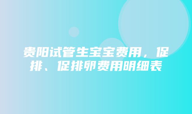 贵阳试管生宝宝费用，促排、促排卵费用明细表