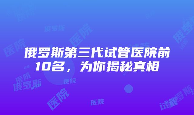 俄罗斯第三代试管医院前10名，为你揭秘真相