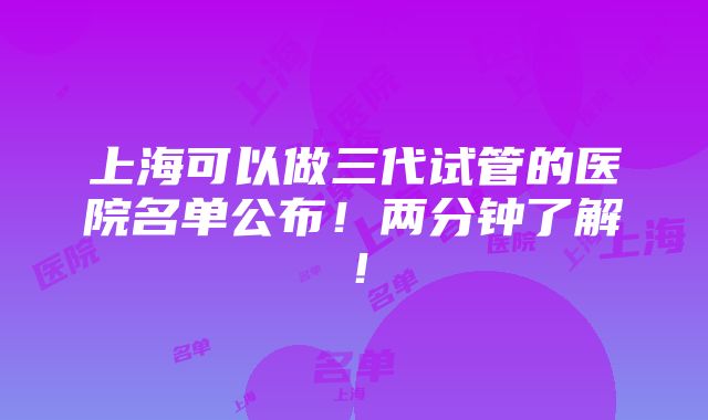 上海可以做三代试管的医院名单公布！两分钟了解！