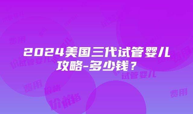 2024美国三代试管婴儿攻略-多少钱？