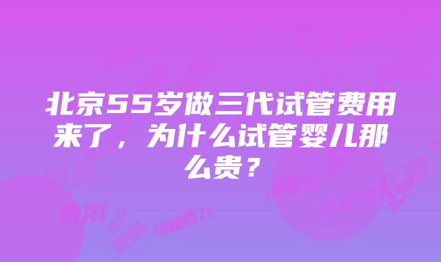 北京55岁做三代试管费用来了，为什么试管婴儿那么贵？