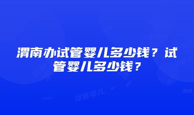 渭南办试管婴儿多少钱？试管婴儿多少钱？