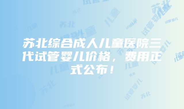 苏北综合成人儿童医院三代试管婴儿价格，费用正式公布！