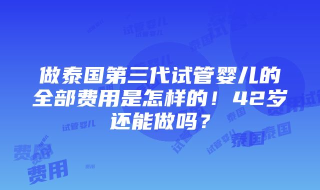 做泰国第三代试管婴儿的全部费用是怎样的！42岁还能做吗？