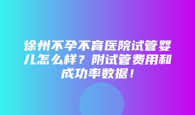 徐州不孕不育医院试管婴儿怎么样？附试管费用和成功率数据！