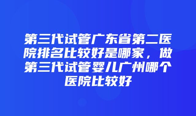 第三代试管广东省第二医院排名比较好是哪家，做第三代试管婴儿广州哪个医院比较好