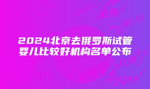 2024北京去俄罗斯试管婴儿比较好机构名单公布