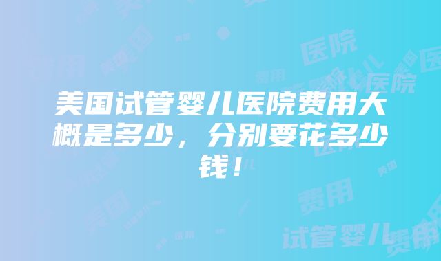 美国试管婴儿医院费用大概是多少，分别要花多少钱！