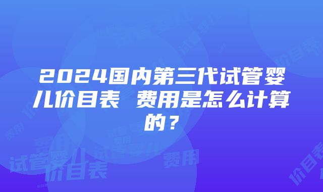 2024国内第三代试管婴儿价目表 费用是怎么计算的？