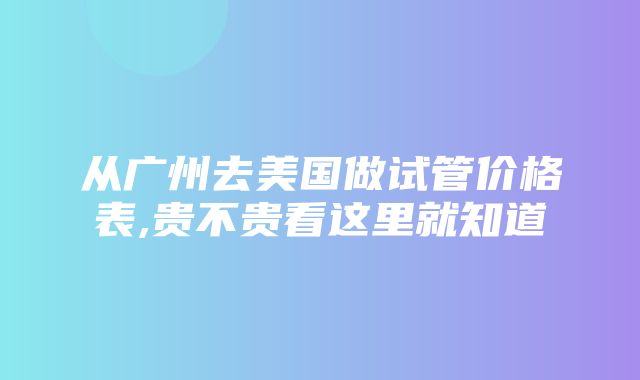 从广州去美国做试管价格表,贵不贵看这里就知道