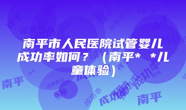 南平市人民医院试管婴儿成功率如何？（南平* *儿童体验）