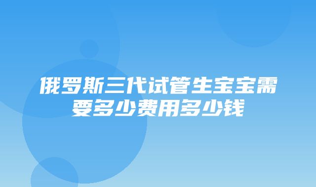 俄罗斯三代试管生宝宝需要多少费用多少钱