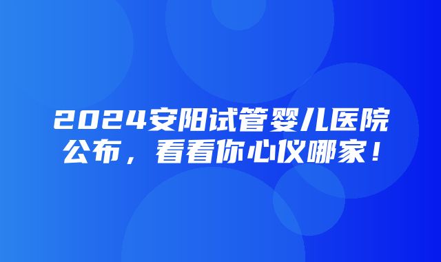 2024安阳试管婴儿医院公布，看看你心仪哪家！