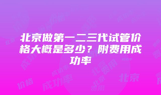 北京做第一二三代试管价格大概是多少？附费用成功率