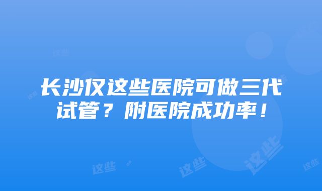 长沙仅这些医院可做三代试管？附医院成功率！