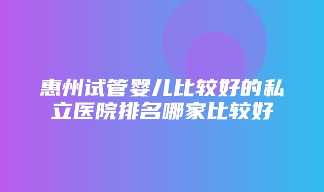 惠州试管婴儿比较好的私立医院排名哪家比较好