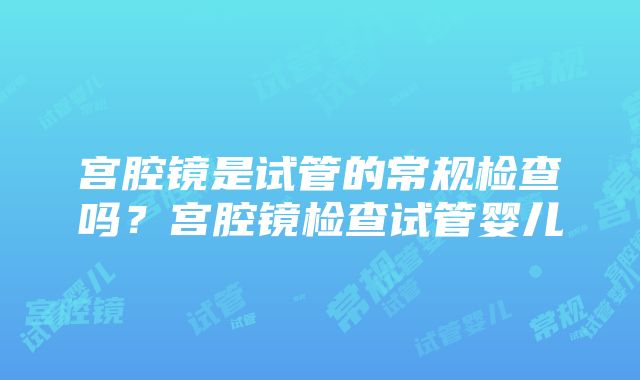 宫腔镜是试管的常规检查吗？宫腔镜检查试管婴儿